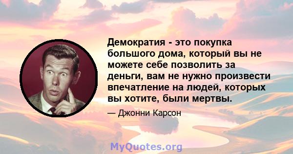 Демократия - это покупка большого дома, который вы не можете себе позволить за деньги, вам не нужно произвести впечатление на людей, которых вы хотите, были мертвы.