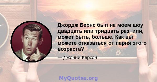 Джордж Бернс был на моем шоу двадцать или тридцать раз, или, может быть, больше. Как вы можете отказаться от парня этого возраста?