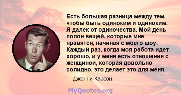 Есть большая разница между тем, чтобы быть одиноким и одиноким. Я далек от одиночества. Мой день полон вещей, которые мне нравятся, начиная с моего шоу. Каждый раз, когда моя работа идет хорошо, и у меня есть отношения