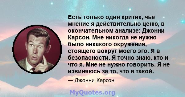 Есть только один критик, чье мнение я действительно ценю, в окончательном анализе: Джонни Карсон. Мне никогда не нужно было никакого окружения, стоящего вокруг моего эго. Я в безопасности. Я точно знаю, кто и что я. Мне 