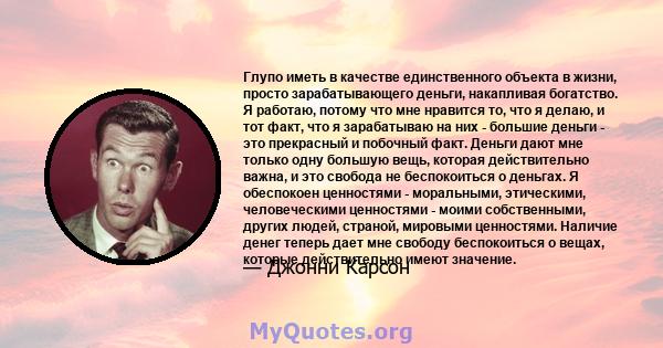 Глупо иметь в качестве единственного объекта в жизни, просто зарабатывающего деньги, накапливая богатство. Я работаю, потому что мне нравится то, что я делаю, и тот факт, что я зарабатываю на них - большие деньги - это