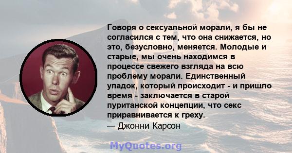 Говоря о сексуальной морали, я бы не согласился с тем, что она снижается, но это, безусловно, меняется. Молодые и старые, мы очень находимся в процессе свежего взгляда на всю проблему морали. Единственный упадок,