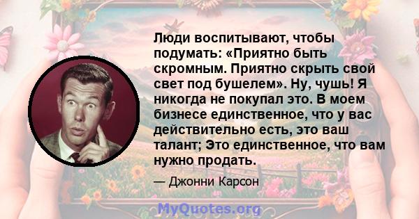 Люди воспитывают, чтобы подумать: «Приятно быть скромным. Приятно скрыть свой свет под бушелем». Ну, чушь! Я никогда не покупал это. В моем бизнесе единственное, что у вас действительно есть, это ваш талант; Это