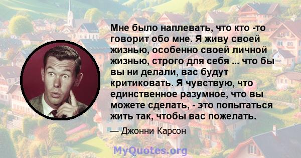 Мне было наплевать, что кто -то говорит обо мне. Я живу своей жизнью, особенно своей личной жизнью, строго для себя ... что бы вы ни делали, вас будут критиковать. Я чувствую, что единственное разумное, что вы можете