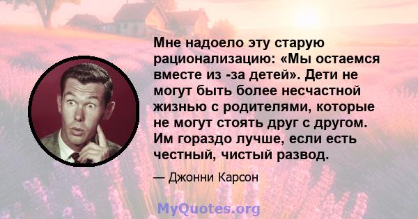 Мне надоело эту старую рационализацию: «Мы остаемся вместе из -за детей». Дети не могут быть более несчастной жизнью с родителями, которые не могут стоять друг с другом. Им гораздо лучше, если есть честный, чистый