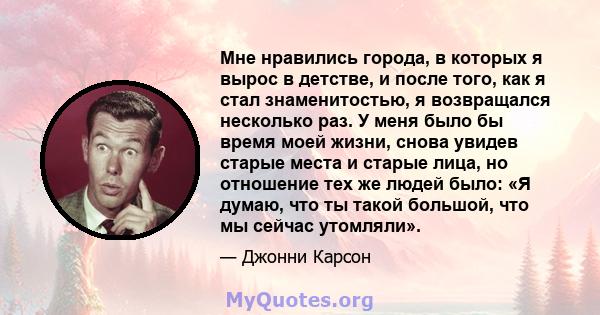 Мне нравились города, в которых я вырос в детстве, и после того, как я стал знаменитостью, я возвращался несколько раз. У меня было бы время моей жизни, снова увидев старые места и старые лица, но отношение тех же людей 