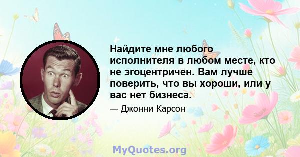 Найдите мне любого исполнителя в любом месте, кто не эгоцентричен. Вам лучше поверить, что вы хороши, или у вас нет бизнеса.