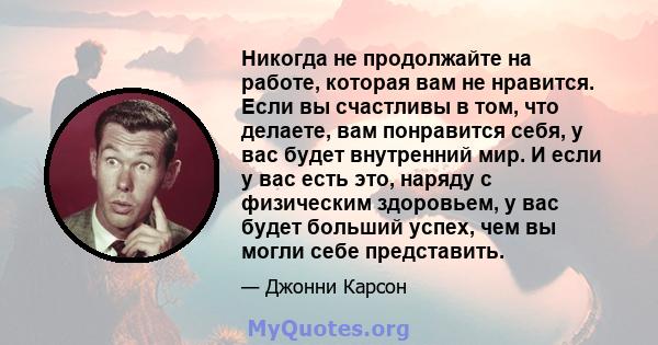 Никогда не продолжайте на работе, которая вам не нравится. Если вы счастливы в том, что делаете, вам понравится себя, у вас будет внутренний мир. И если у вас есть это, наряду с физическим здоровьем, у вас будет больший 