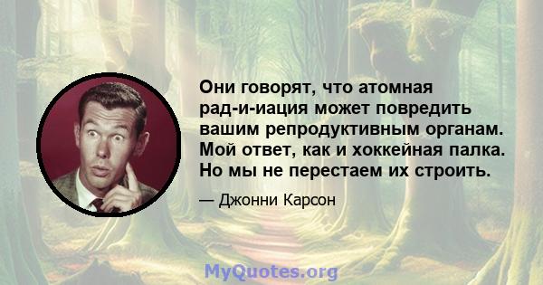 Они говорят, что атомная рад-и-иация может повредить вашим репродуктивным органам. Мой ответ, как и хоккейная палка. Но мы не перестаем их строить.