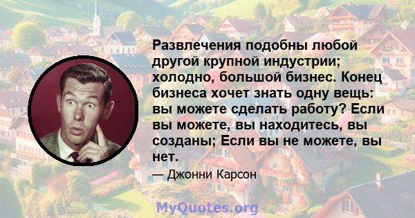 Развлечения подобны любой другой крупной индустрии; холодно, большой бизнес. Конец бизнеса хочет знать одну вещь: вы можете сделать работу? Если вы можете, вы находитесь, вы созданы; Если вы не можете, вы нет.