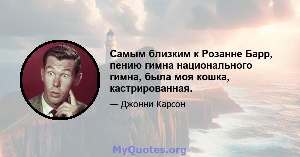 Самым близким к Розанне Барр, пению гимна национального гимна, была моя кошка, кастрированная.