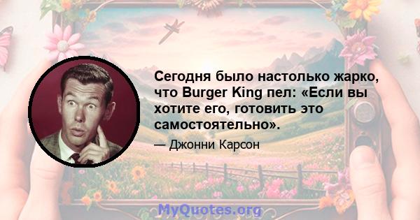 Сегодня было настолько жарко, что Burger King пел: «Если вы хотите его, готовить это самостоятельно».