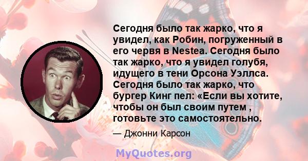 Сегодня было так жарко, что я увидел, как Робин, погруженный в его червя в Nestea. Сегодня было так жарко, что я увидел голубя, идущего в тени Орсона Уэллса. Сегодня было так жарко, что бургер Кинг пел: «Если вы хотите, 