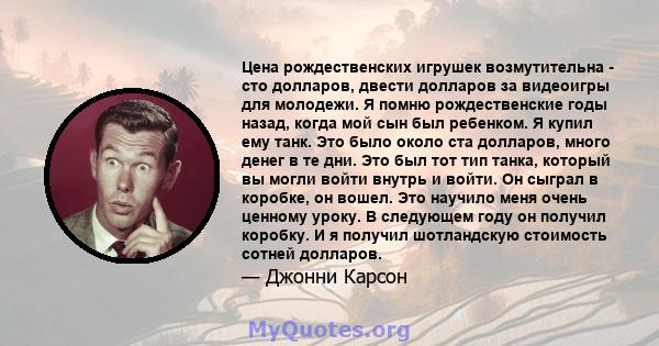 Цена рождественских игрушек возмутительна - сто долларов, двести долларов за видеоигры для молодежи. Я помню рождественские годы назад, когда мой сын был ребенком. Я купил ему танк. Это было около ста долларов, много