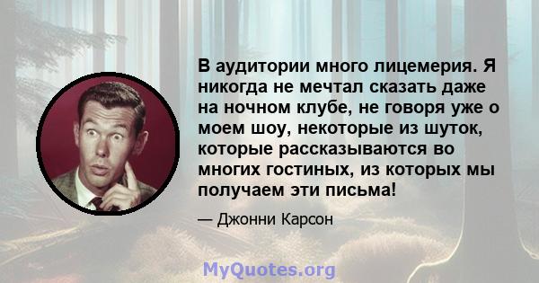 В аудитории много лицемерия. Я никогда не мечтал сказать даже на ночном клубе, не говоря уже о моем шоу, некоторые из шуток, которые рассказываются во многих гостиных, из которых мы получаем эти письма!