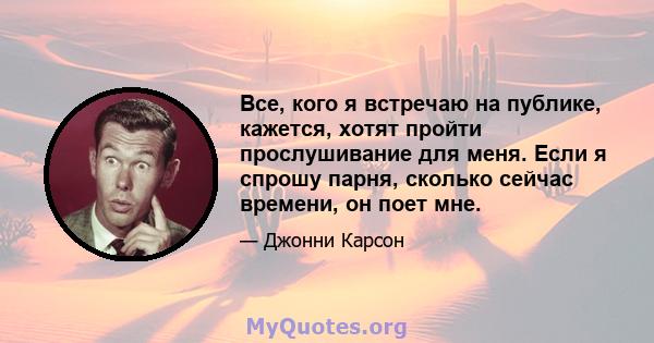 Все, кого я встречаю на публике, кажется, хотят пройти прослушивание для меня. Если я спрошу парня, сколько сейчас времени, он поет мне.