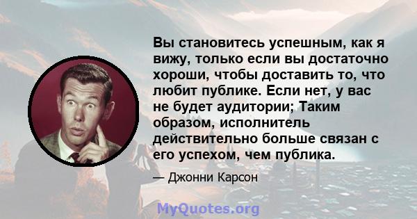 Вы становитесь успешным, как я вижу, только если вы достаточно хороши, чтобы доставить то, что любит публике. Если нет, у вас не будет аудитории; Таким образом, исполнитель действительно больше связан с его успехом, чем 