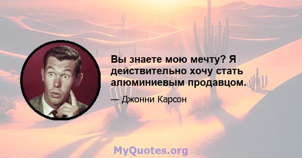 Вы знаете мою мечту? Я действительно хочу стать алюминиевым продавцом.