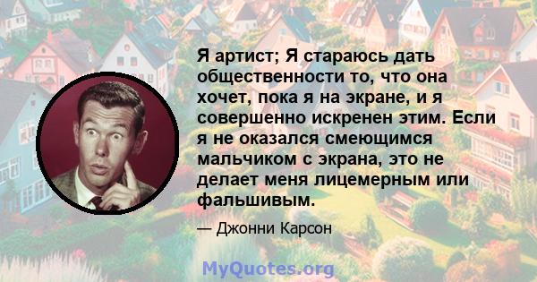 Я артист; Я стараюсь дать общественности то, что она хочет, пока я на экране, и я совершенно искренен этим. Если я не оказался смеющимся мальчиком с экрана, это не делает меня лицемерным или фальшивым.