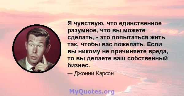 Я чувствую, что единственное разумное, что вы можете сделать, - это попытаться жить так, чтобы вас пожелать. Если вы никому не причиняете вреда, то вы делаете ваш собственный бизнес.