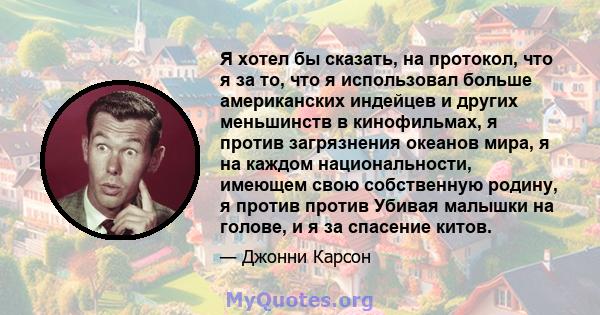 Я хотел бы сказать, на протокол, что я за то, что я использовал больше американских индейцев и других меньшинств в кинофильмах, я против загрязнения океанов мира, я на каждом национальности, имеющем свою собственную