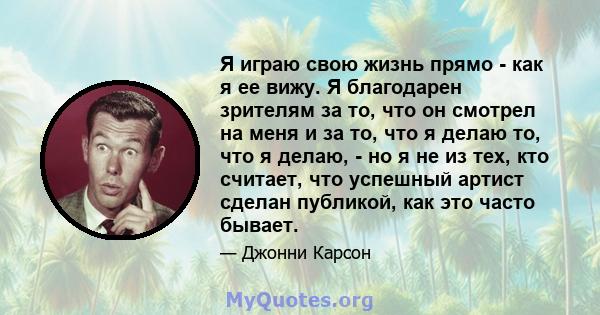 Я играю свою жизнь прямо - как я ее вижу. Я благодарен зрителям за то, что он смотрел на меня и за то, что я делаю то, что я делаю, - но я не из тех, кто считает, что успешный артист сделан публикой, как это часто