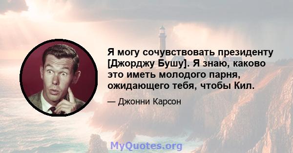 Я могу сочувствовать президенту [Джорджу Бушу]. Я знаю, каково это иметь молодого парня, ожидающего тебя, чтобы Кил.