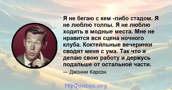 Я не бегаю с кем -либо стадом. Я не люблю толпы. Я не люблю ходить в модные места. Мне не нравится вся сцена ночного клуба. Коктейльные вечеринки сводят меня с ума. Так что я делаю свою работу и держусь подальше от