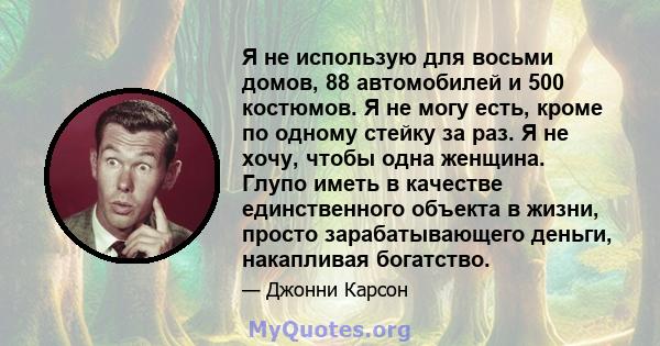 Я не использую для восьми домов, 88 автомобилей и 500 костюмов. Я не могу есть, кроме по одному стейку за раз. Я не хочу, чтобы одна женщина. Глупо иметь в качестве единственного объекта в жизни, просто зарабатывающего