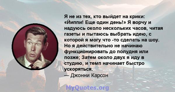 Я не из тех, кто выйдет на крики: «Йиппи! Еще один день!» Я ворчу и надуюсь около нескольких часов, читая газеты и пытаюсь выбрать идею, с которой я могу что -то сделать на шоу. Но я действительно не начинаю