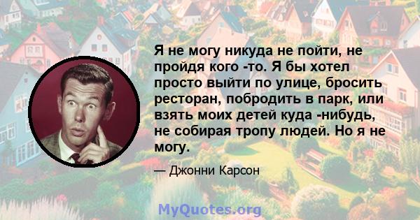 Я не могу никуда не пойти, не пройдя кого -то. Я бы хотел просто выйти по улице, бросить ресторан, побродить в парк, или взять моих детей куда -нибудь, не собирая тропу людей. Но я не могу.