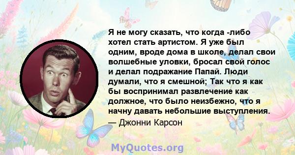 Я не могу сказать, что когда -либо хотел стать артистом. Я уже был одним, вроде дома в школе, делал свои волшебные уловки, бросал свой голос и делал подражание Папай. Люди думали, что я смешной; Так что я как бы