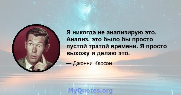 Я никогда не анализирую это. Анализ, это было бы просто пустой тратой времени. Я просто выхожу и делаю это.