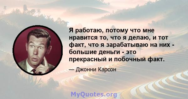 Я работаю, потому что мне нравится то, что я делаю, и тот факт, что я зарабатываю на них - большие деньги - это прекрасный и побочный факт.