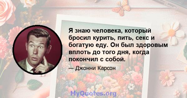 Я знаю человека, который бросил курить, пить, секс и богатую еду. Он был здоровым вплоть до того дня, когда покончил с собой.