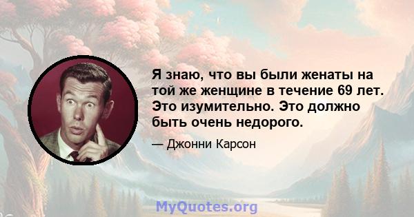 Я знаю, что вы были женаты на той же женщине в течение 69 лет. Это изумительно. Это должно быть очень недорого.