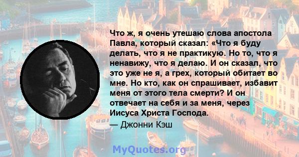 Что ж, я очень утешаю слова апостола Павла, который сказал: «Что я буду делать, что я не практикую. Но то, что я ненавижу, что я делаю. И он сказал, что это уже не я, а грех, который обитает во мне. Но кто, как он