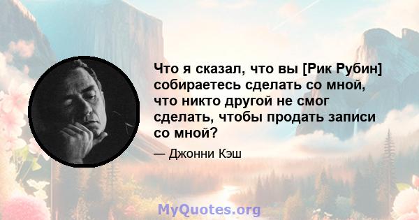 Что я сказал, что вы [Рик Рубин] собираетесь сделать со мной, что никто другой не смог сделать, чтобы продать записи со мной?