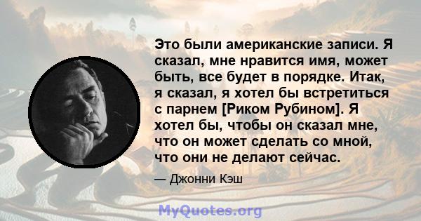 Это были американские записи. Я сказал, мне нравится имя, может быть, все будет в порядке. Итак, я сказал, я хотел бы встретиться с парнем [Риком Рубином]. Я хотел бы, чтобы он сказал мне, что он может сделать со мной,