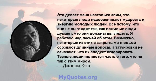 Это делает меня настолько злим, что некоторые люди недооценивают мудрость и энергию молодых людей. Все потому, что они не выглядят так, как пожилые люди думают, что они должны выглядеть. Я работаю над песней об этом.