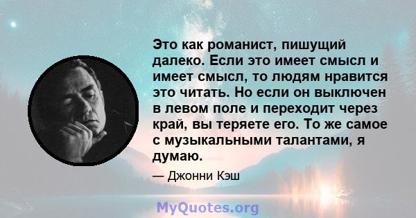 Это как романист, пишущий далеко. Если это имеет смысл и имеет смысл, то людям нравится это читать. Но если он выключен в левом поле и переходит через край, вы теряете его. То же самое с музыкальными талантами, я думаю.