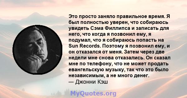 Это просто заняло правильное время. Я был полностью уверен, что собираюсь увидеть Сэма Филлипса и записать для него, что когда я позвонил ему, я подумал, что я собираюсь попасть на Sun Records. Поэтому я позвонил ему, и 