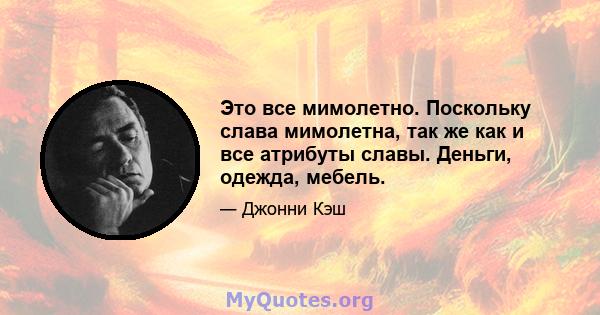 Это все мимолетно. Поскольку слава мимолетна, так же как и все атрибуты славы. Деньги, одежда, мебель.