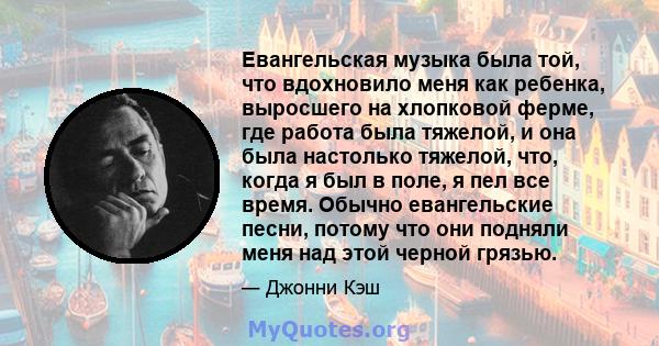 Евангельская музыка была той, что вдохновило меня как ребенка, выросшего на хлопковой ферме, где работа была тяжелой, и она была настолько тяжелой, что, когда я был в поле, я пел все время. Обычно евангельские песни,