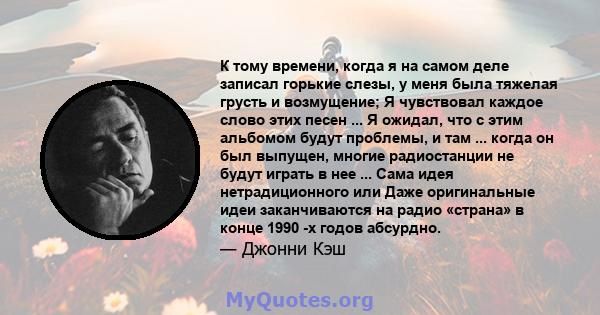 К тому времени, когда я на самом деле записал горькие слезы, у меня была тяжелая грусть и возмущение; Я чувствовал каждое слово этих песен ... Я ожидал, что с этим альбомом будут проблемы, и там ... когда он был