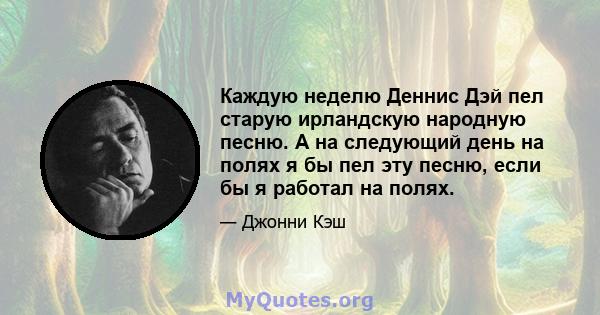 Каждую неделю Деннис Дэй пел старую ирландскую народную песню. А на следующий день на полях я бы пел эту песню, если бы я работал на полях.