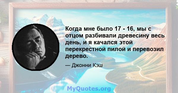 Когда мне было 17 - 16, мы с отцом разбивали древесину весь день, и я качался этой перекрестной пилой и перевозил дерево.