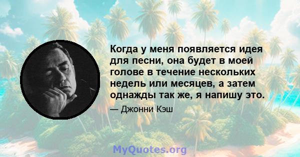 Когда у меня появляется идея для песни, она будет в моей голове в течение нескольких недель или месяцев, а затем однажды так же, я напишу это.