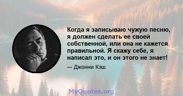 Когда я записываю чужую песню, я должен сделать ее своей собственной, или она не кажется правильной. Я скажу себе, я написал это, и он этого не знает!