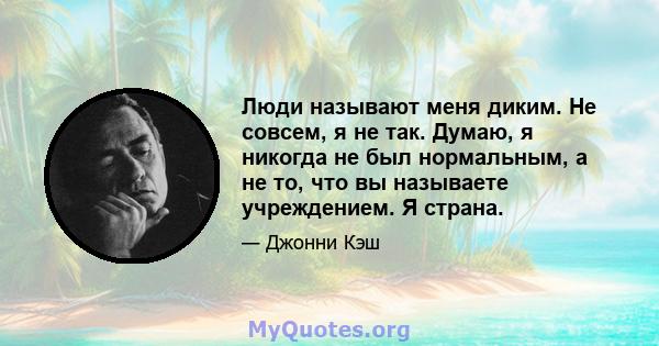 Люди называют меня диким. Не совсем, я не так. Думаю, я никогда не был нормальным, а не то, что вы называете учреждением. Я страна.